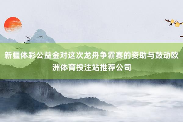 新疆体彩公益金对这次龙舟争霸赛的资助与鼓动欧洲体育投注站推荐公司