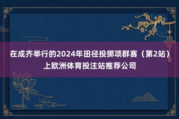 在成齐举行的2024年田径投掷项群赛（第2站）上欧洲体育投注站推荐公司