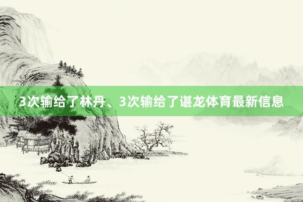 3次输给了林丹、3次输给了谌龙体育最新信息