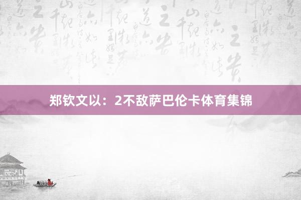 郑钦文以：2不敌萨巴伦卡体育集锦