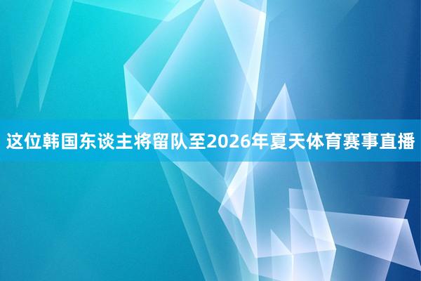 这位韩国东谈主将留队至2026年夏天体育赛事直播