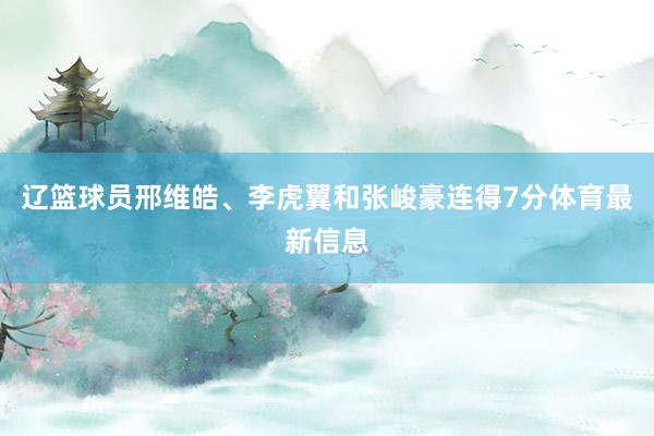 辽篮球员邢维皓、李虎翼和张峻豪连得7分体育最新信息