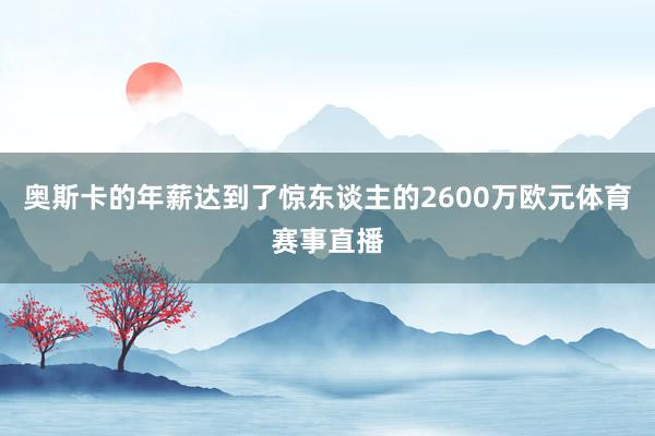 奥斯卡的年薪达到了惊东谈主的2600万欧元体育赛事直播