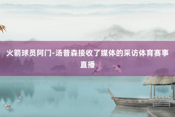 火箭球员阿门-汤普森接收了媒体的采访体育赛事直播