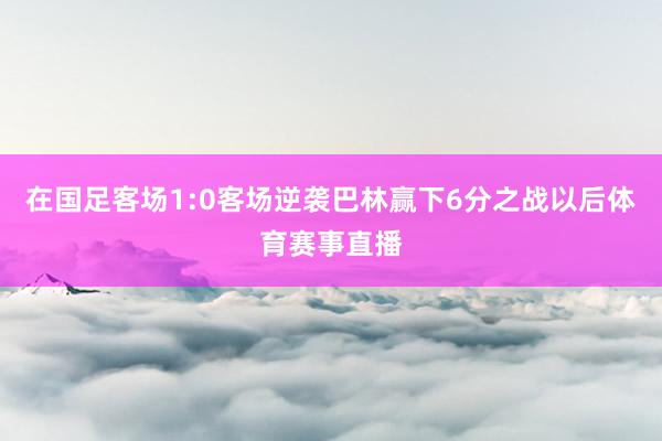 在国足客场1:0客场逆袭巴林赢下6分之战以后体育赛事直播