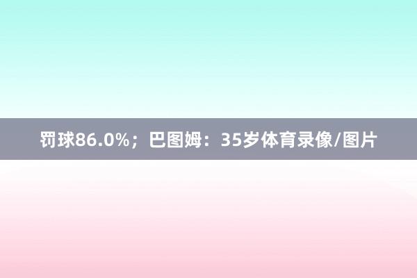 罚球86.0%；巴图姆：35岁体育录像/图片