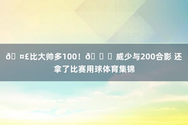 🤣比大帅多100！😉威少与200合影 还拿了比赛用球体育集锦