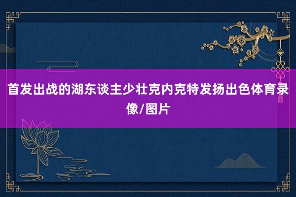 首发出战的湖东谈主少壮克内克特发扬出色体育录像/图片