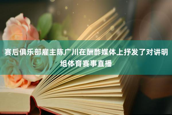 赛后俱乐部雇主陈广川在酬酢媒体上抒发了对讲明组体育赛事直播