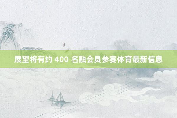 展望将有约 400 名融会员参赛体育最新信息