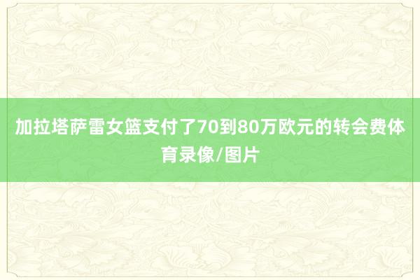 加拉塔萨雷女篮支付了70到80万欧元的转会费体育录像/图片