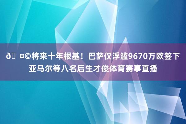 🤩将来十年根基！巴萨仅浮滥9670万欧签下亚马尔等八名后生才俊体育赛事直播