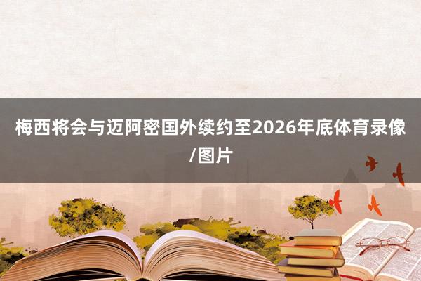 梅西将会与迈阿密国外续约至2026年底体育录像/图片