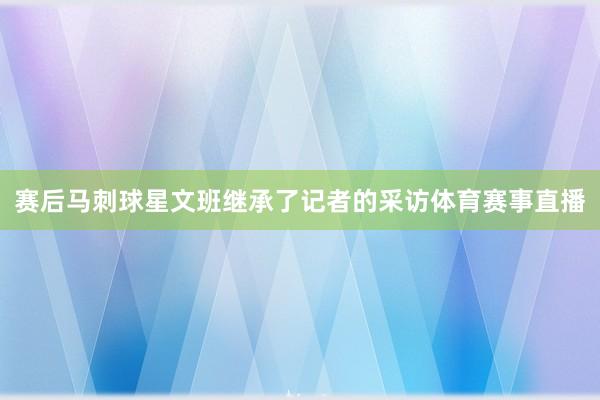 赛后马刺球星文班继承了记者的采访体育赛事直播