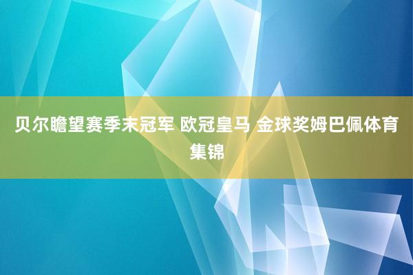 贝尔瞻望赛季末冠军 欧冠皇马 金球奖姆巴佩体育集锦