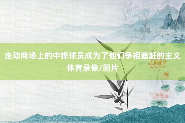 走动商场上的中锋球员成为了他们争相追赶的主义体育录像/图片