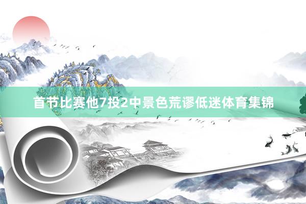 首节比赛他7投2中景色荒谬低迷体育集锦