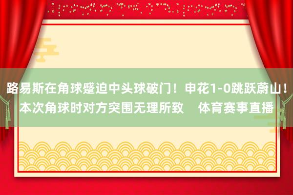 路易斯在角球蹙迫中头球破门！申花1-0跳跃蔚山！本次角球时对方突围无理所致    体育赛事直播