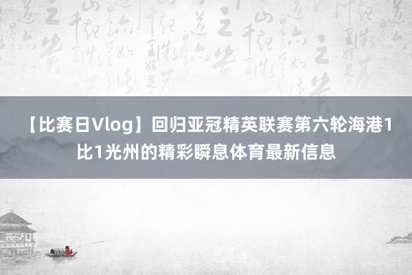 【比赛日Vlog】回归亚冠精英联赛第六轮海港1比1光州的精彩瞬息体育最新信息