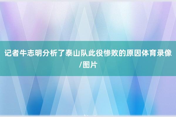 记者牛志明分析了泰山队此役惨败的原因体育录像/图片