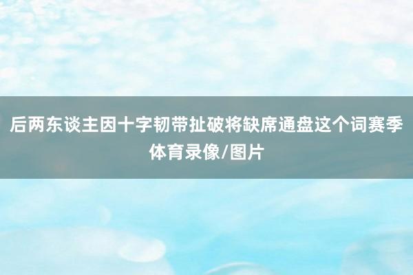 后两东谈主因十字韧带扯破将缺席通盘这个词赛季体育录像/图片