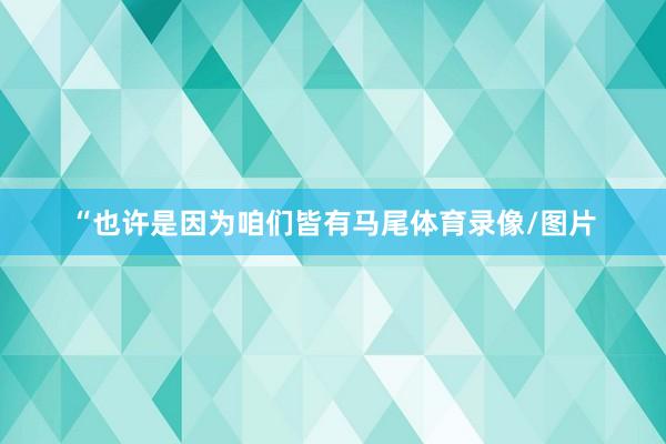 “也许是因为咱们皆有马尾体育录像/图片