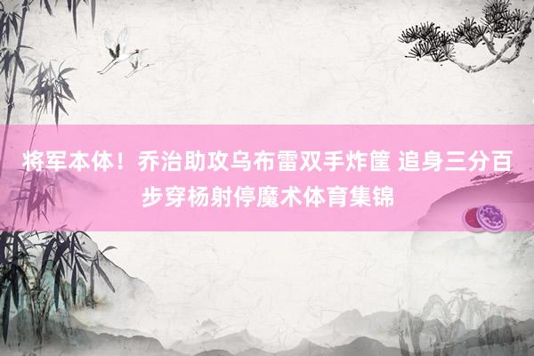 将军本体！乔治助攻乌布雷双手炸筐 追身三分百步穿杨射停魔术体育集锦