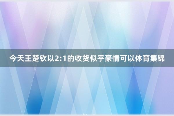 今天王楚钦以2:1的收货似乎豪情可以体育集锦