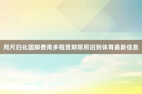 咫尺归化国脚费南多租赁期限照旧到体育最新信息