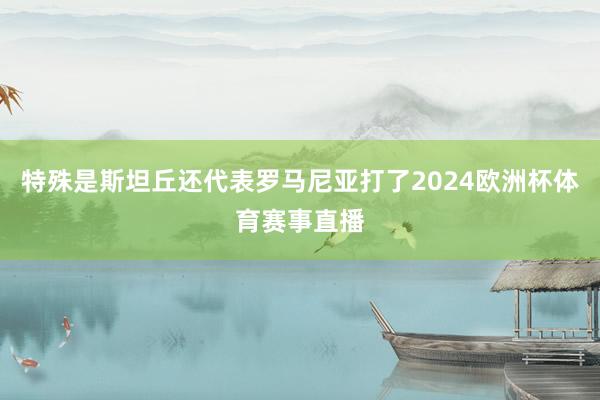 特殊是斯坦丘还代表罗马尼亚打了2024欧洲杯体育赛事直播