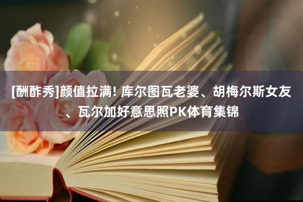 [酬酢秀]颜值拉满! 库尔图瓦老婆、胡梅尔斯女友、瓦尔加好意思照PK体育集锦