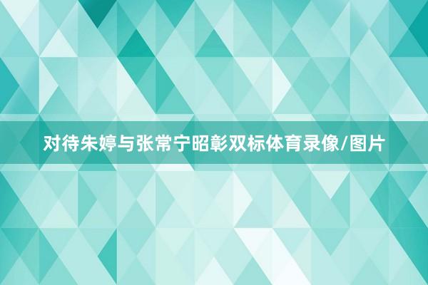 对待朱婷与张常宁昭彰双标体育录像/图片