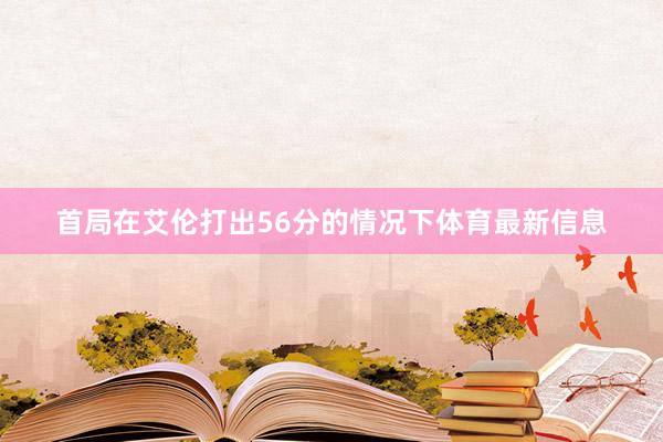 首局在艾伦打出56分的情况下体育最新信息