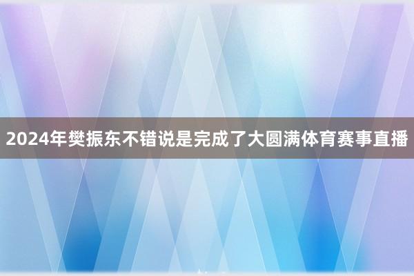 2024年樊振东不错说是完成了大圆满体育赛事直播