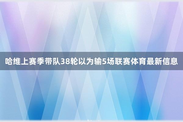 哈维上赛季带队38轮以为输5场联赛体育最新信息