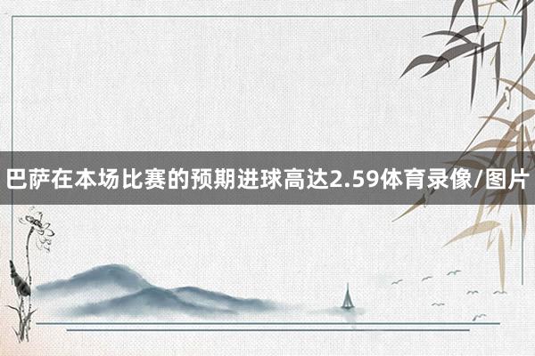 巴萨在本场比赛的预期进球高达2.59体育录像/图片