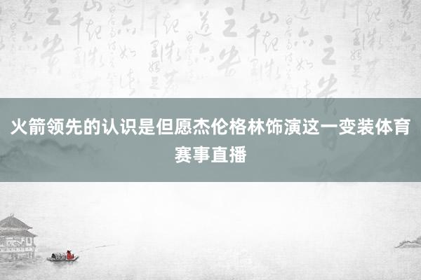 火箭领先的认识是但愿杰伦格林饰演这一变装体育赛事直播