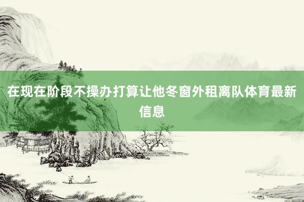 在现在阶段不操办打算让他冬窗外租离队体育最新信息