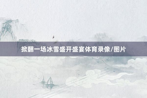 掀翻一场冰雪盛开盛宴体育录像/图片