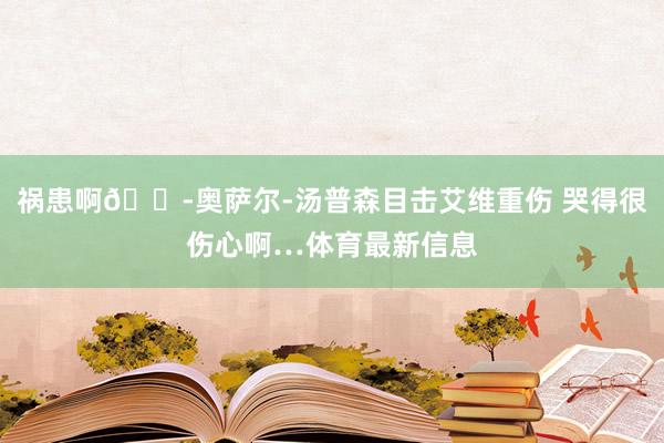 祸患啊😭奥萨尔-汤普森目击艾维重伤 哭得很伤心啊…体育最新信息