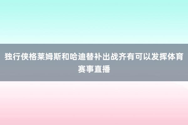 独行侠格莱姆斯和哈迪替补出战齐有可以发挥体育赛事直播