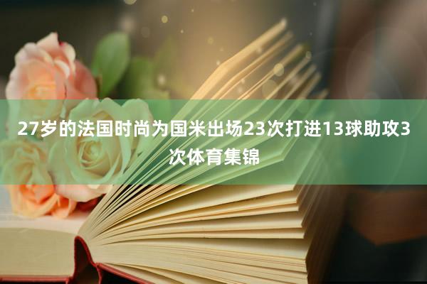 27岁的法国时尚为国米出场23次打进13球助攻3次体育集锦