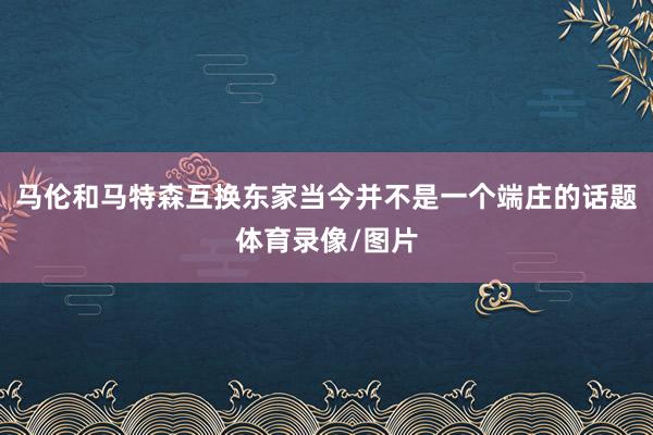 马伦和马特森互换东家当今并不是一个端庄的话题体育录像/图片