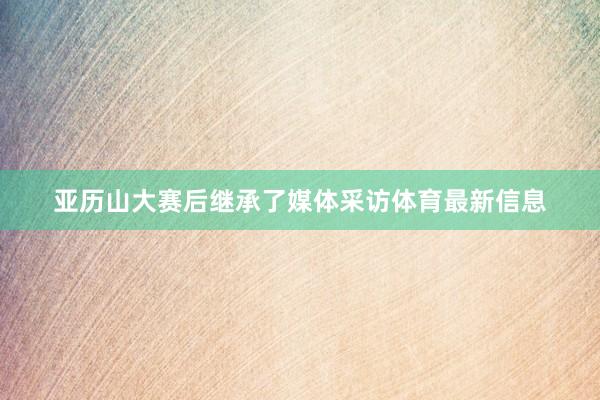 亚历山大赛后继承了媒体采访体育最新信息