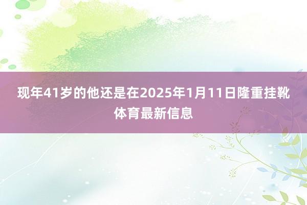 现年41岁的他还是在2025年1月11日隆重挂靴体育最新信息