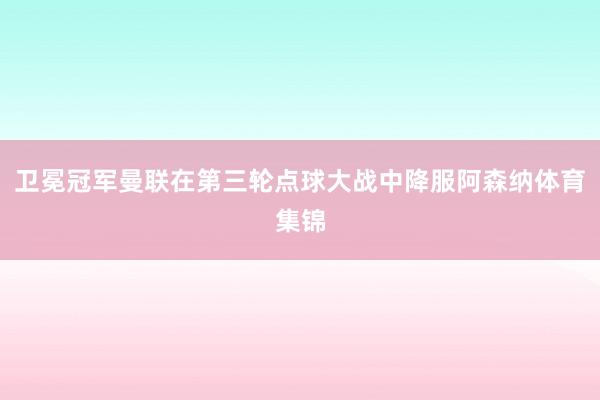 卫冕冠军曼联在第三轮点球大战中降服阿森纳体育集锦