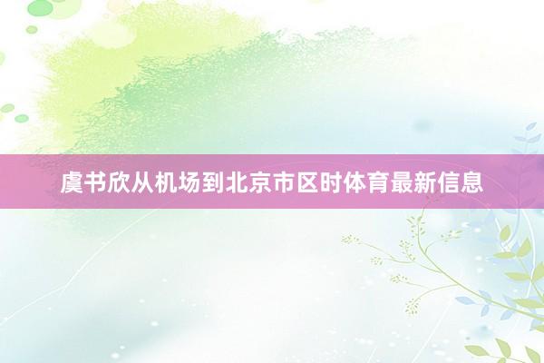 虞书欣从机场到北京市区时体育最新信息