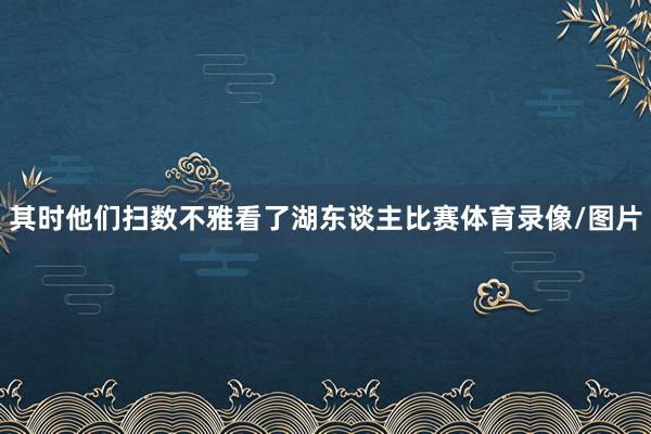 其时他们扫数不雅看了湖东谈主比赛体育录像/图片