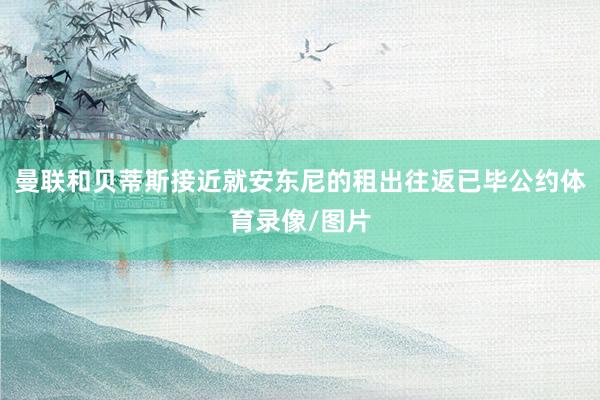 曼联和贝蒂斯接近就安东尼的租出往返已毕公约体育录像/图片