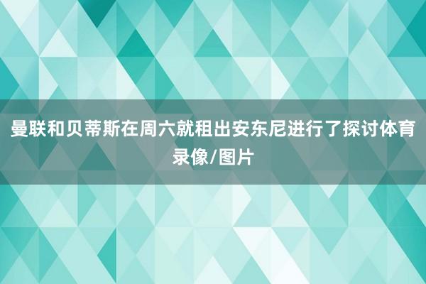 曼联和贝蒂斯在周六就租出安东尼进行了探讨体育录像/图片